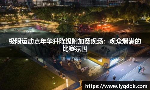 极限运动嘉年华升降级附加赛现场：观众爆满的比赛氛围